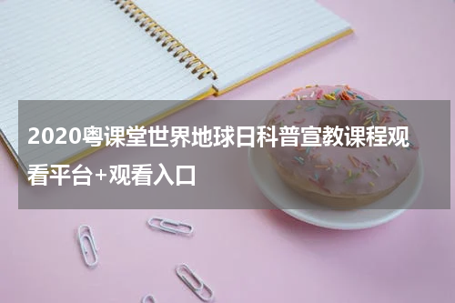 2020粤课堂世界地球日科普宣教课程观看平台+观看入口