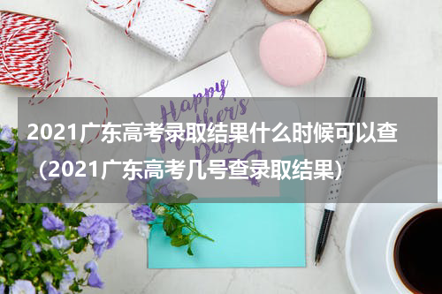 2021广东高考录取结果什么时候可以查（2021广东高考几号查录取结果）