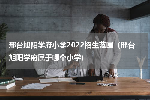 邢台旭阳学府小学2022招生范围（邢台旭阳学府属于哪个小学）