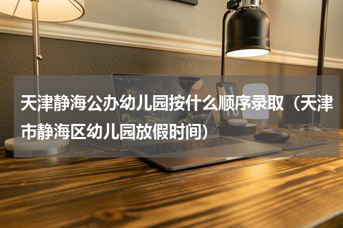 天津静海公办幼儿园按什么顺序录取（天津市静海区幼儿园放假时间）