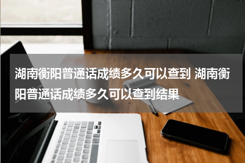湖南衡阳普通话成绩多久可以查到 湖南衡阳普通话成绩多久可以查到结果