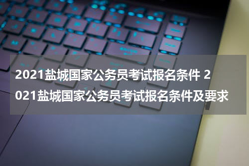 2021盐城国家公务员考试报名条件 2021盐城国家公务员考试报名条件及要求