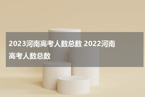 2023河南高考人数总数 2022河南高考人数总数