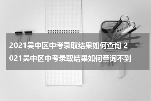 2021吴中区中考录取结果如何查询 2021吴中区中考录取结果如何查询不到
