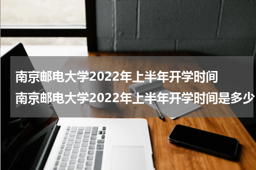 南京邮电大学2022年上半年开学时间 南京邮电大学2022年上半年开学时间是多少