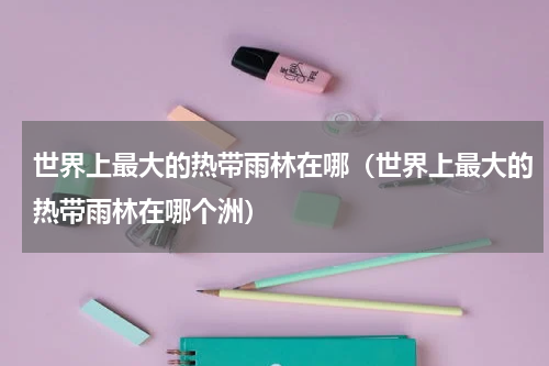 世界上最大的热带雨林在哪（世界上最大的热带雨林在哪个洲）