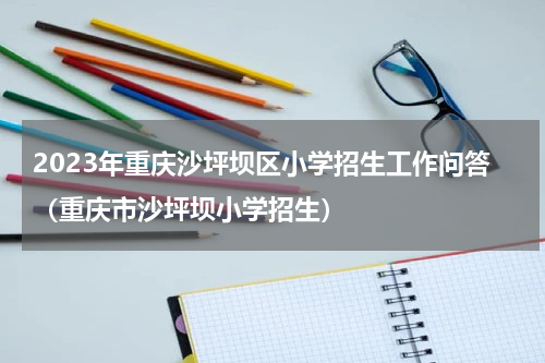 2023年重庆沙坪坝区小学招生工作问答（重庆市沙坪坝小学招生）
