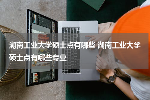湖南工业大学硕士点有哪些 湖南工业大学硕士点有哪些专业