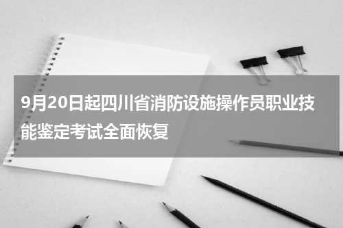 9月20日起四川省消防设施操作员职业技能鉴定考试全面恢复