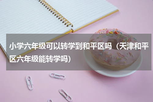小学六年级可以转学到和平区吗（天津和平区六年级能转学吗）
