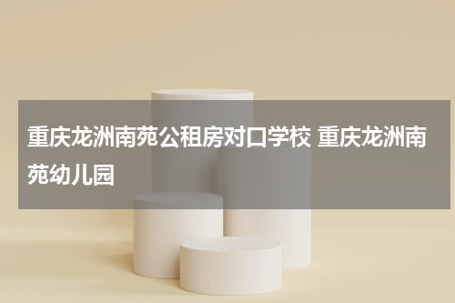 重庆龙洲南苑公租房对口学校 重庆龙洲南苑幼儿园
