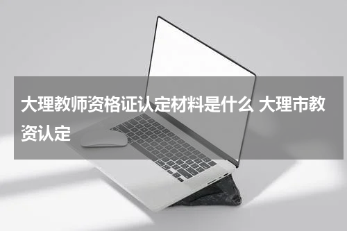 大理教师资格证认定材料是什么 大理市教资认定