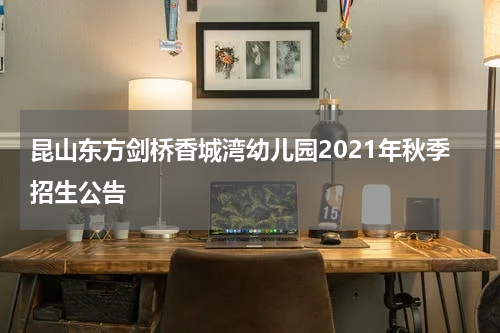 昆山东方剑桥香城湾幼儿园2021年秋季招生公告