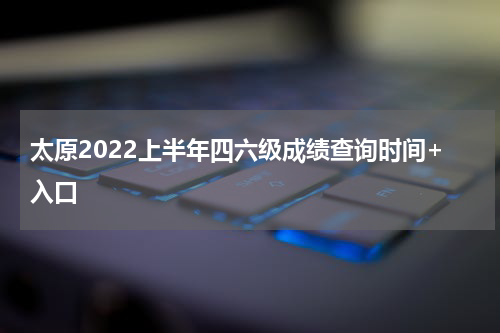 太原2022上半年四六级成绩查询时间+入口