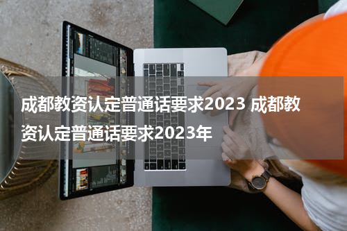 成都教资认定普通话要求2023 成都教资认定普通话要求2023年