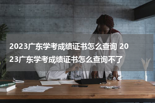 2023广东学考成绩证书怎么查询 2023广东学考成绩证书怎么查询不了