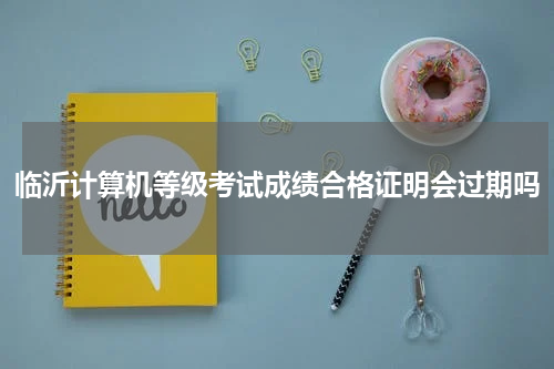 临沂计算机等级考试成绩合格证明会过期吗