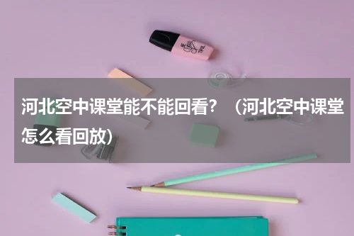 河北空中课堂能不能回看？（河北空中课堂怎么看回放）