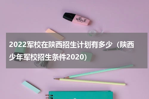 2022军校在陕西招生计划有多少（陕西少年军校招生条件2020）