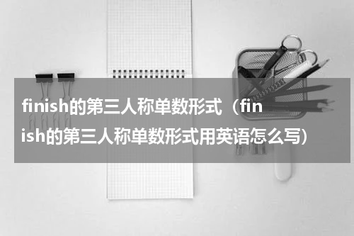 finish的第三人称单数形式（finish的第三人称单数形式用英语怎么写）