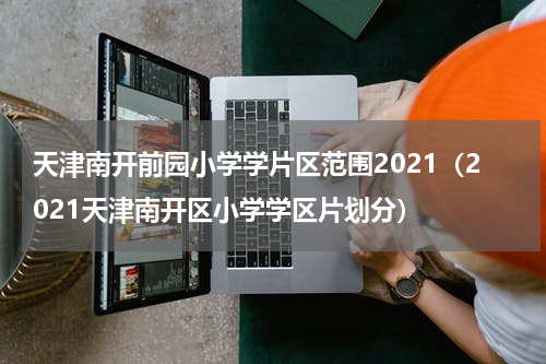 天津南开前园小学学片区范围2021(2021天津南开区小学学区片划分)