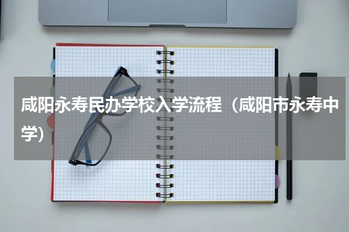 咸阳永寿民办学校入学流程（咸阳市永寿中学）
