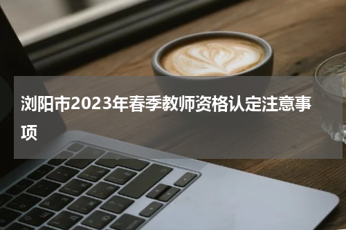 浏阳市2023年春季教师资格认定注意事项