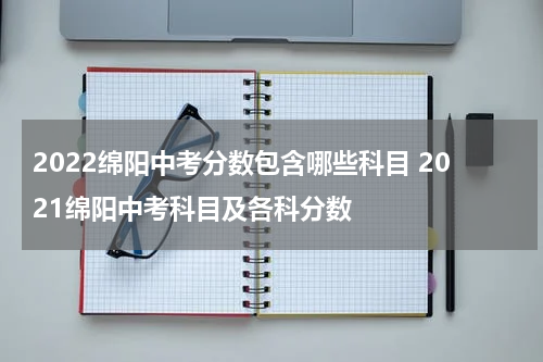 2022绵阳中考分数包含哪些科目 2021绵阳中考科目及各科分数