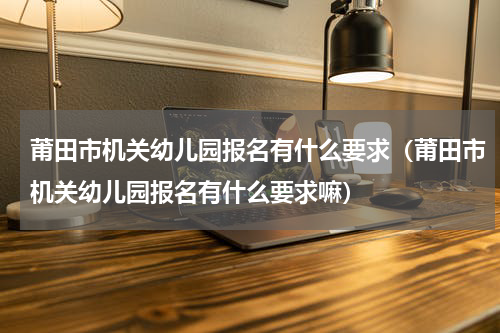 莆田市机关幼儿园报名有什么要求（莆田市机关幼儿园报名有什么要求嘛）