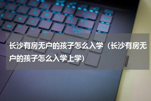 长沙有房无户的孩子怎么入学（长沙有房无户的孩子怎么入学上学）