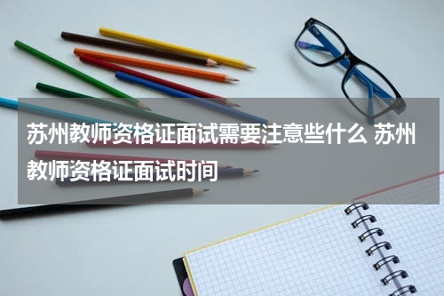 苏州教师资格证面试需要注意些什么 苏州教师资格证面试时间