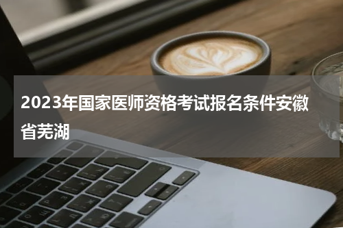 2023年国家医师资格考试报名条件安徽省芜湖