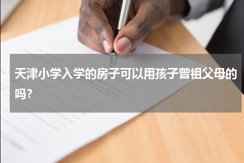 天津小学入学的房子可以用孩子曾祖父母的吗？