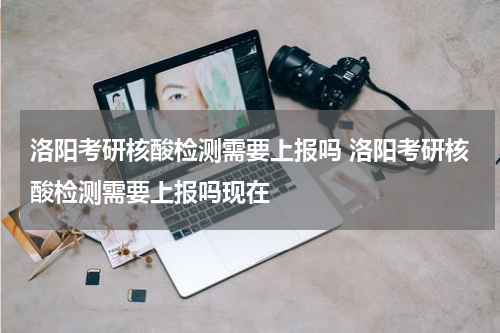 洛阳考研核酸检测需要上报吗 洛阳考研核酸检测需要上报吗现在