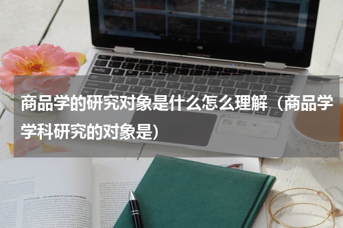 商品学的研究对象是什么怎么理解（商品学学科研究的对象是）