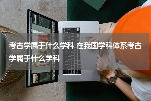 考古学属于什么学科 在我国学科体系考古学属于什么学科