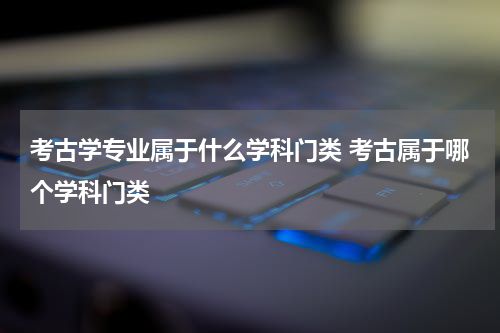 考古学专业属于什么学科门类 考古属于哪个学科门类