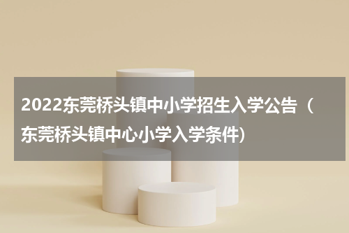 2022东莞桥头镇中小学招生入学公告（东莞桥头镇中心小学入学条件）