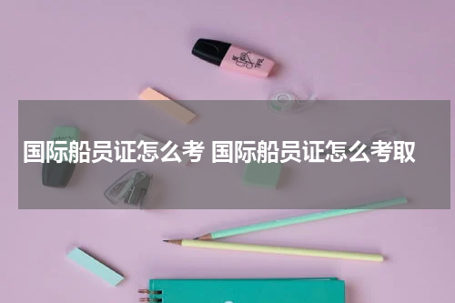 国际船员证怎么考 国际船员证怎么考取