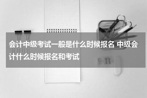 会计中级考试一般是什么时候报名 中级会计什么时候报名和考试