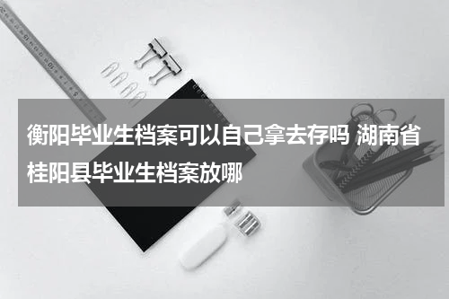衡阳毕业生档案可以自己拿去存吗 湖南省桂阳县毕业生档案放哪
