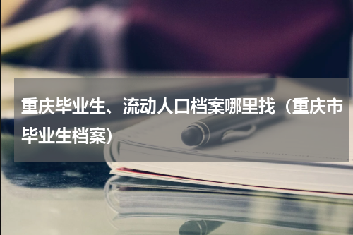 重庆毕业生、流动人口档案哪里找（重庆市毕业生档案）