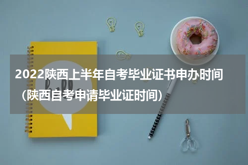 2022陕西上半年自考毕业证书申办时间（陕西自考申请毕业证时间）