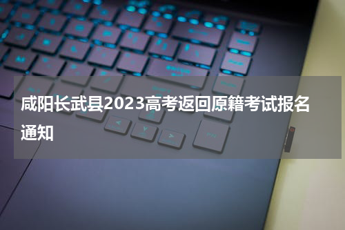 咸阳长武县2023高考返回原籍考试报名通知