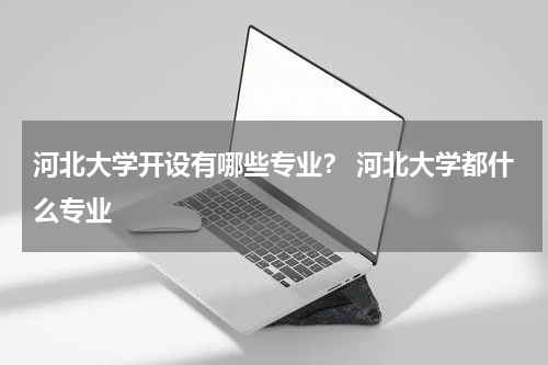 河北大学开设有哪些专业？ 河北大学都什么专业