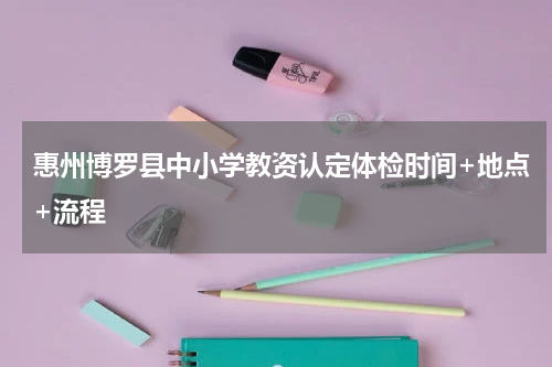 惠州博罗县中小学教资认定体检时间+地点+流程