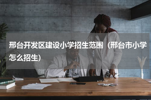 邢台开发区建设小学招生范围（邢台市小学怎么招生）