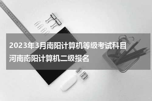 2023年3月南阳计算机等级考试科目 河南南阳计算机二级报名