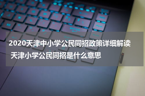 2020天津中小学公民同招政策详细解读 天津小学公民同招是什么意思