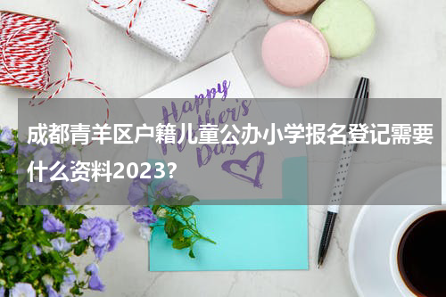 成都青羊区户籍儿童公办小学报名登记需要什么资料2023？